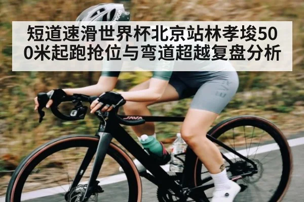 短道速滑世界杯北京站林孝埈500米起跑抢位与弯道超越复盘分析