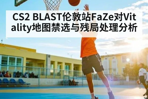 CS2 BLAST伦敦站FaZe对Vitality地图禁选与残局处理分析