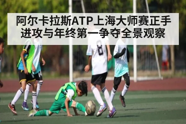 阿尔卡拉斯ATP上海大师赛正手进攻与年终第一争夺全景观察