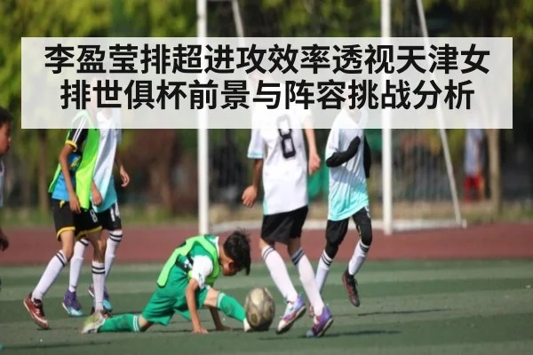 李盈莹排超进攻效率透视天津女排世俱杯前景与阵容挑战分析