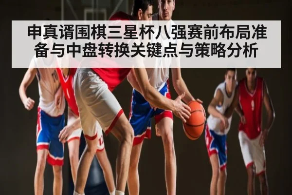 申真谞围棋三星杯八强赛前布局准备与中盘转换关键点与策略分析