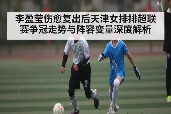 李盈莹伤愈复出后天津女排排超联赛争冠走势与阵容变量深度解析
